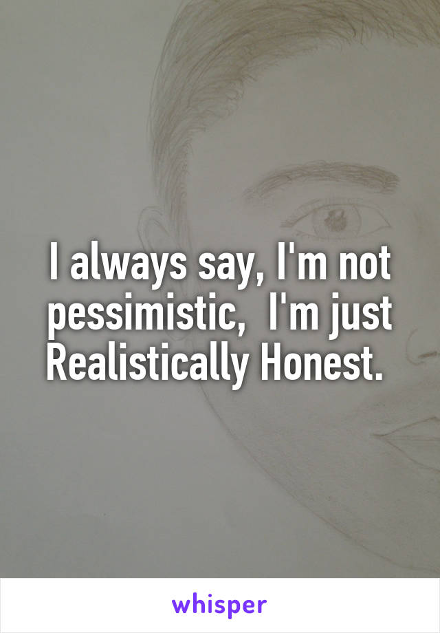 I always say, I'm not pessimistic,  I'm just Realistically Honest. 