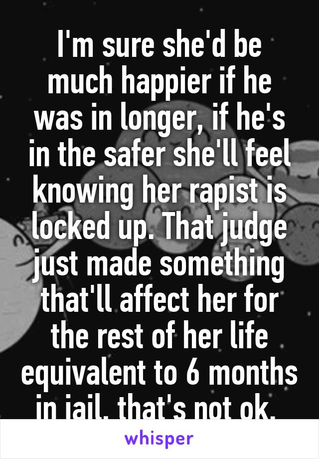 I'm sure she'd be much happier if he was in longer, if he's in the safer she'll feel knowing her rapist is locked up. That judge just made something that'll affect her for the rest of her life equivalent to 6 months in jail, that's not ok. 