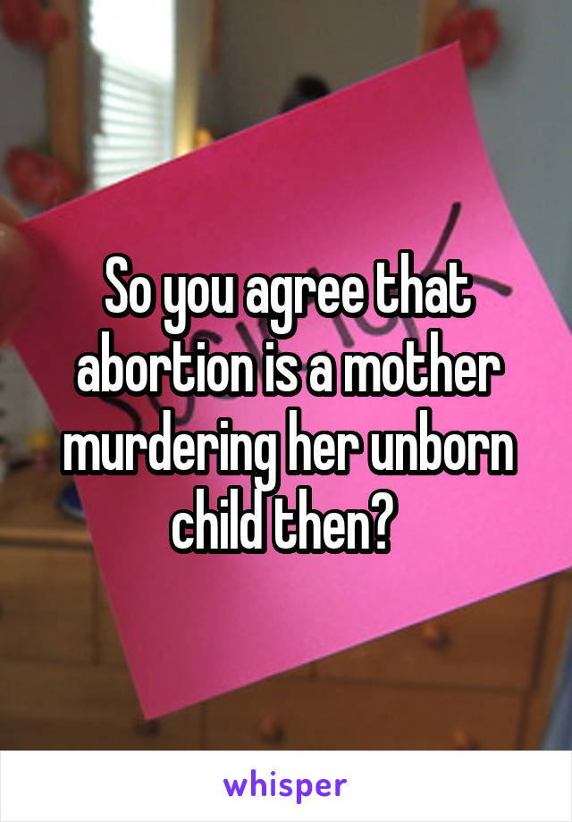 So you agree that abortion is a mother murdering her unborn child then? 