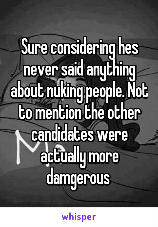 Sure considering hes never said anything about nuking people. Not to mention the other candidates were actually more damgerous 