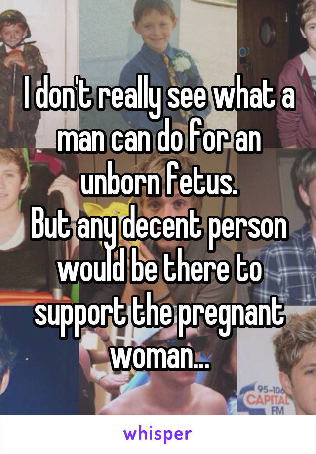 I don't really see what a man can do for an unborn fetus.
But any decent person would be there to support the pregnant woman...