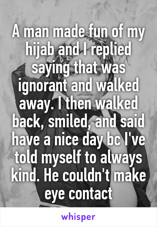 A man made fun of my hijab and I replied saying that was ignorant and walked away. I then walked back, smiled, and said have a nice day bc I've told myself to always kind. He couldn't make eye contact