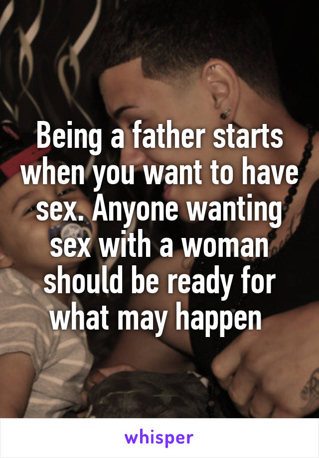 Being a father starts when you want to have sex. Anyone wanting sex with a woman should be ready for what may happen 