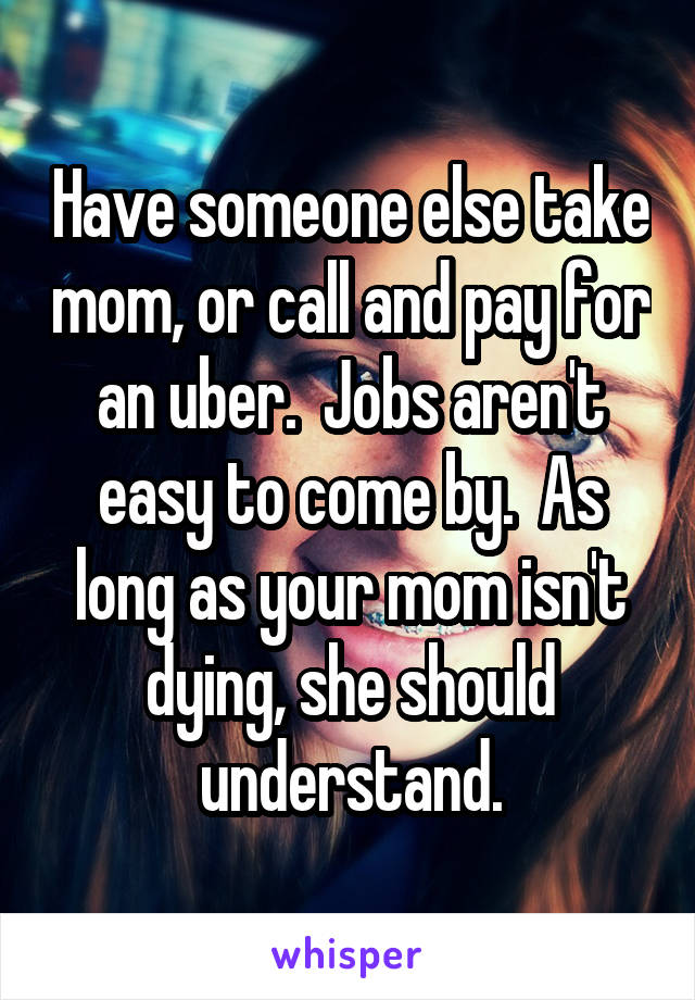 Have someone else take mom, or call and pay for an uber.  Jobs aren't easy to come by.  As long as your mom isn't dying, she should understand.