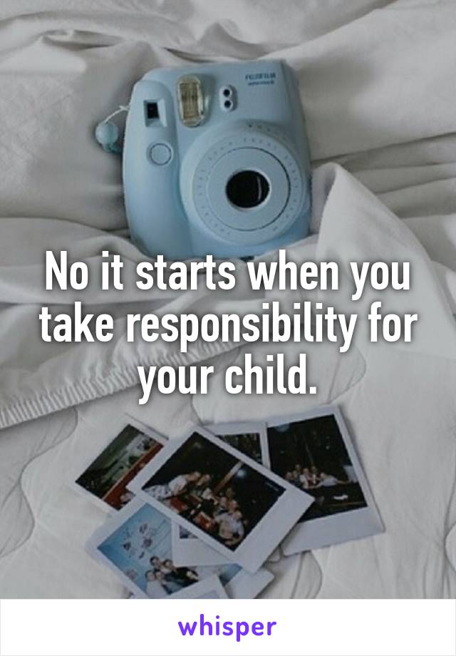 No it starts when you take responsibility for your child.