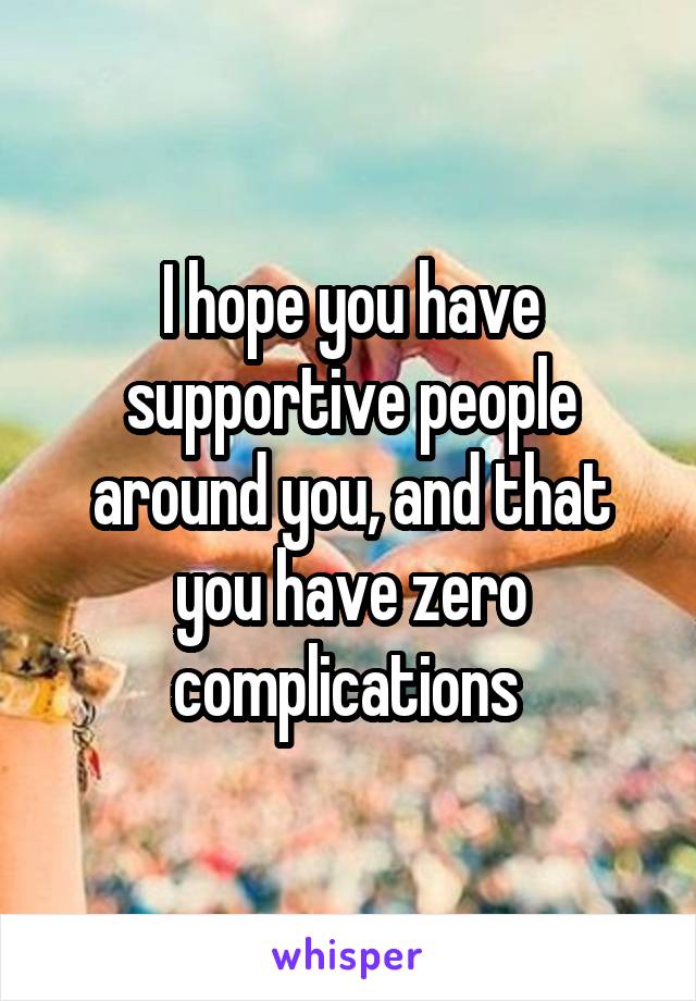 I hope you have supportive people around you, and that you have zero complications 