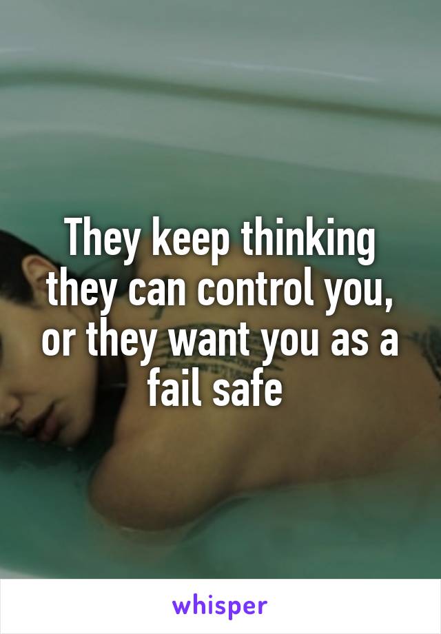 They keep thinking they can control you, or they want you as a fail safe 