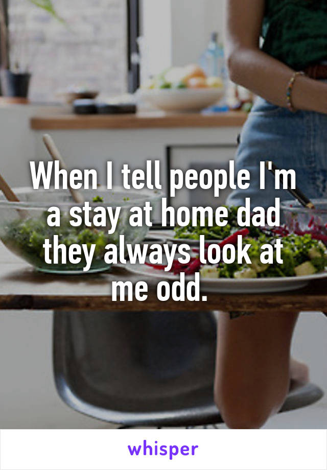 When I tell people I'm a stay at home dad they always look at me odd. 