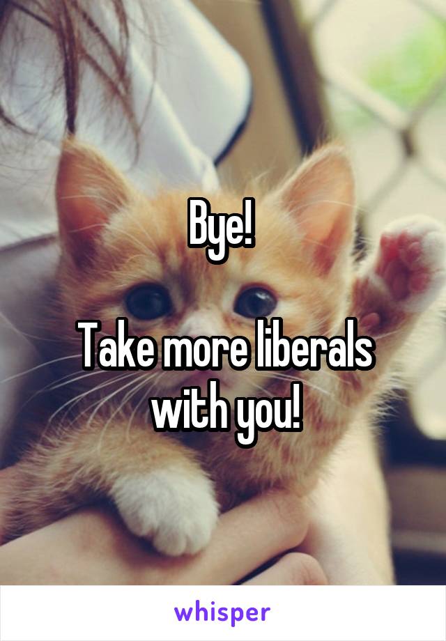 Bye! 

Take more liberals with you!