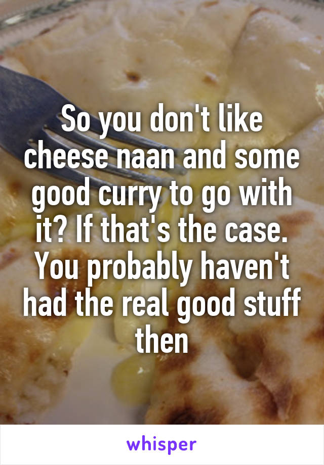 So you don't like cheese naan and some good curry to go with it? If that's the case. You probably haven't had the real good stuff then