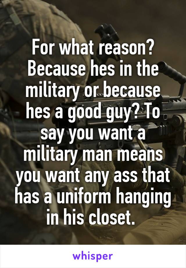 For what reason? Because hes in the military or because hes a good guy? To say you want a military man means you want any ass that has a uniform hanging in his closet. 