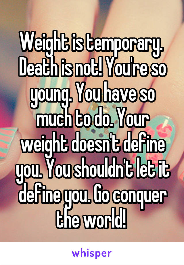 Weight is temporary.  Death is not! You're so young. You have so much to do. Your weight doesn't define you. You shouldn't let it define you. Go conquer the world! 