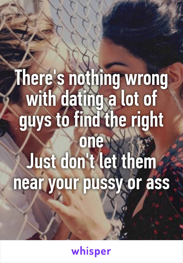 There's nothing wrong with dating a lot of guys to find the right one
Just don't let them near your pussy or ass