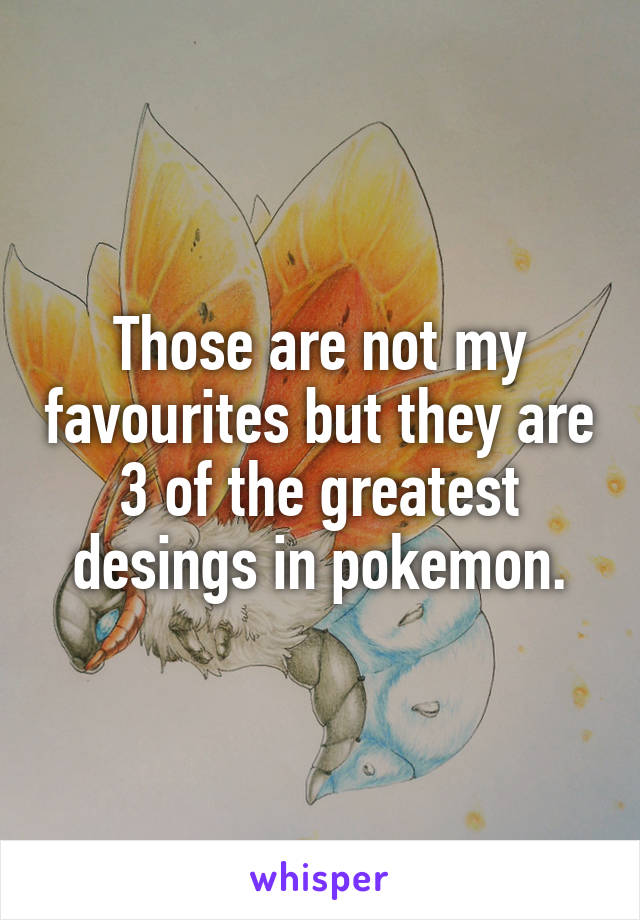 Those are not my favourites but they are 3 of the greatest desings in pokemon.