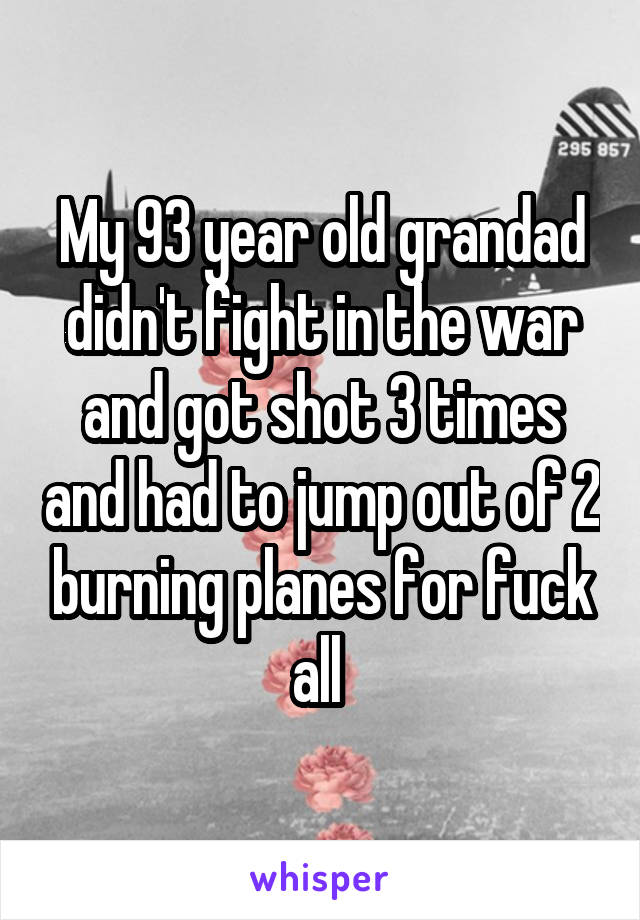 My 93 year old grandad didn't fight in the war and got shot 3 times and had to jump out of 2 burning planes for fuck all 