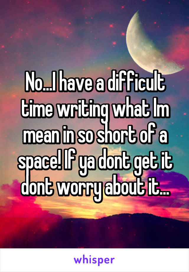 No...I have a difficult time writing what Im mean in so short of a space! If ya dont get it dont worry about it...