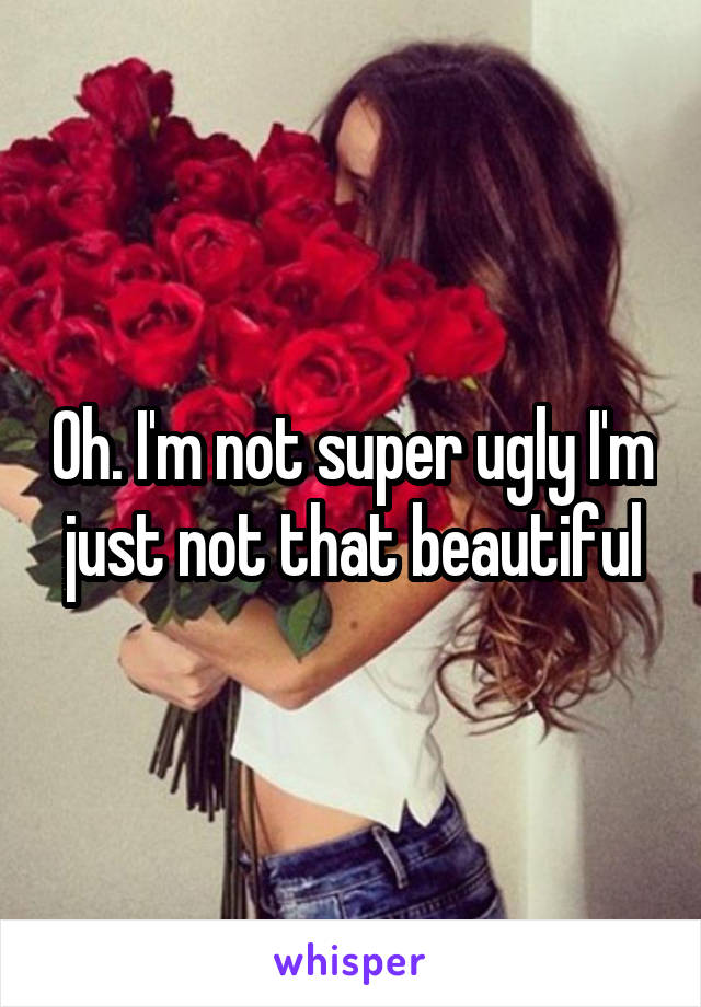 Oh. I'm not super ugly I'm just not that beautiful