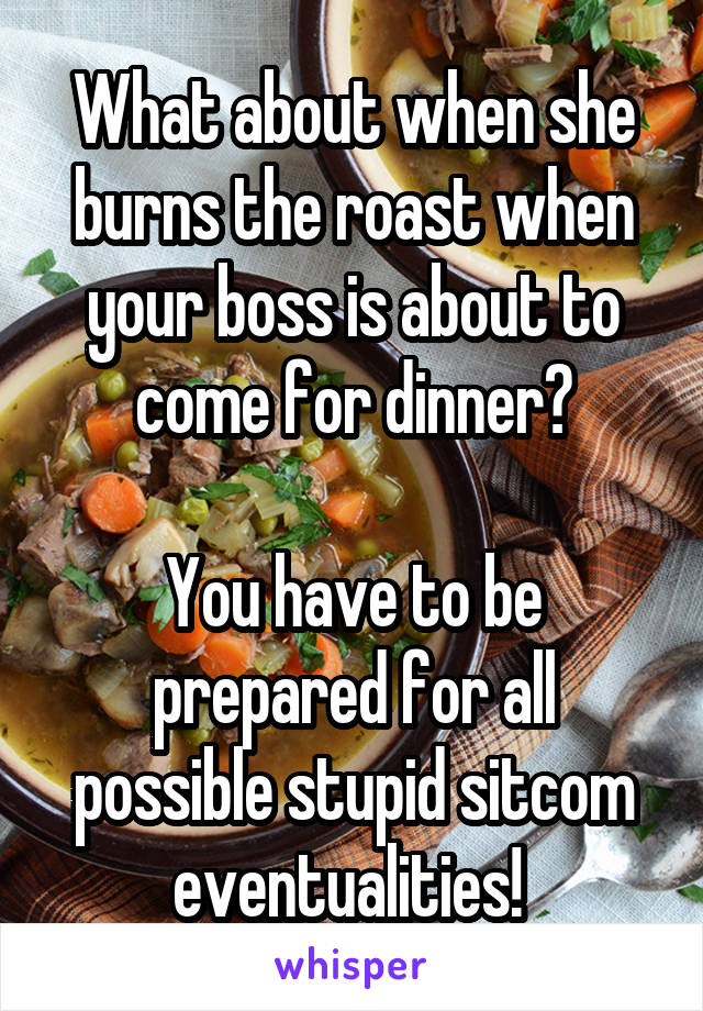 What about when she burns the roast when your boss is about to come for dinner?

You have to be prepared for all possible stupid sitcom eventualities! 