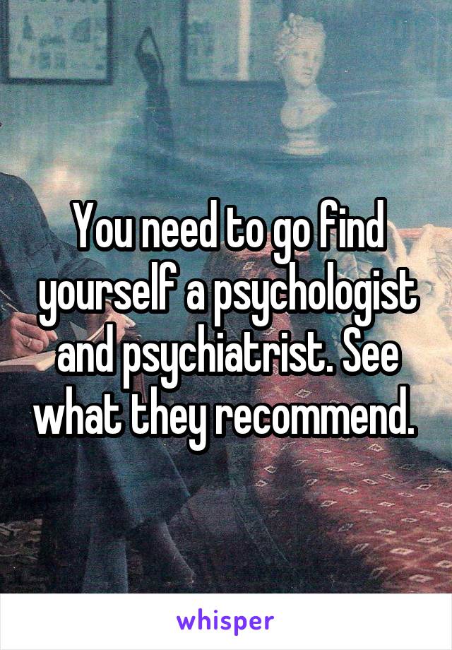 You need to go find yourself a psychologist and psychiatrist. See what they recommend. 