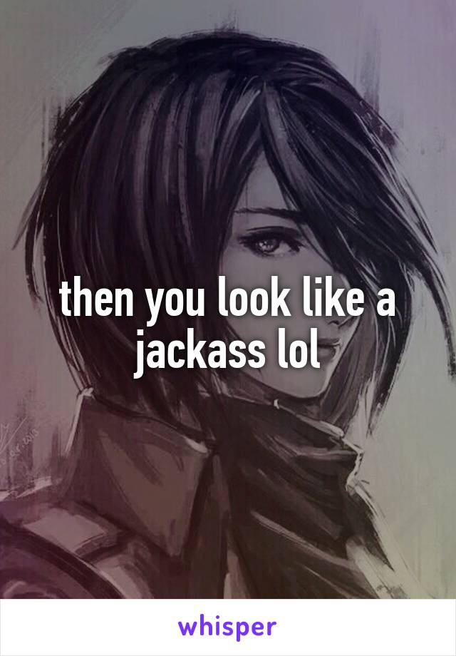 then you look like a jackass lol