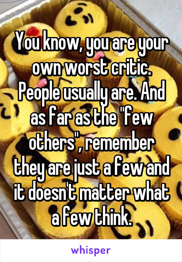 You know, you are your own worst critic. People usually are. And as far as the "few others", remember they are just a few and it doesn't matter what a few think.