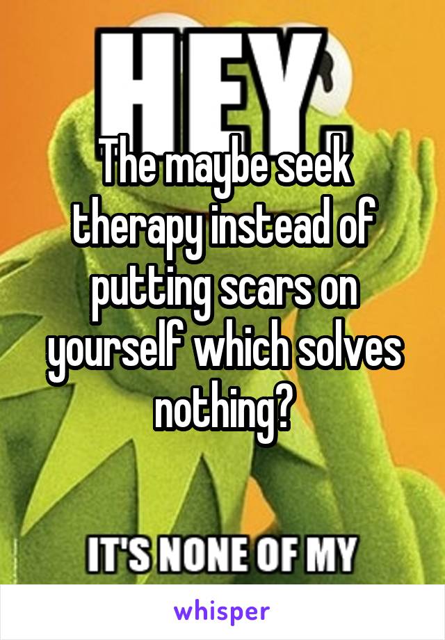 The maybe seek therapy instead of putting scars on yourself which solves nothing?
