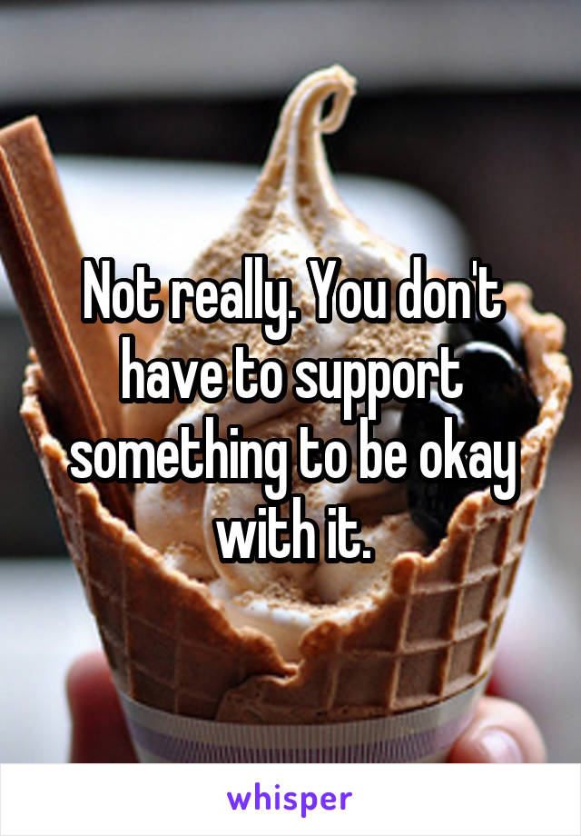 Not really. You don't have to support something to be okay with it.