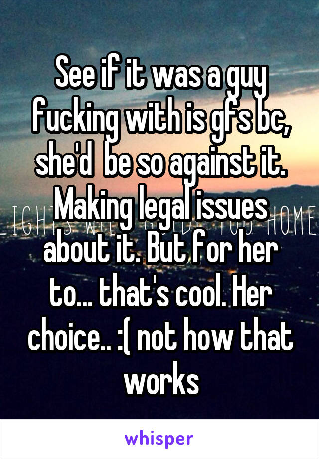 See if it was a guy fucking with is gfs bc, she'd  be so against it. Making legal issues about it. But for her to... that's cool. Her choice.. :( not how that works