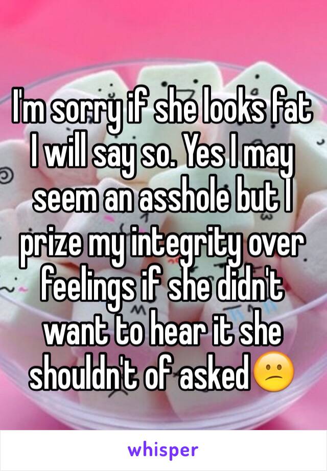 I'm sorry if she looks fat I will say so. Yes I may seem an asshole but I prize my integrity over feelings if she didn't want to hear it she shouldn't of asked😕