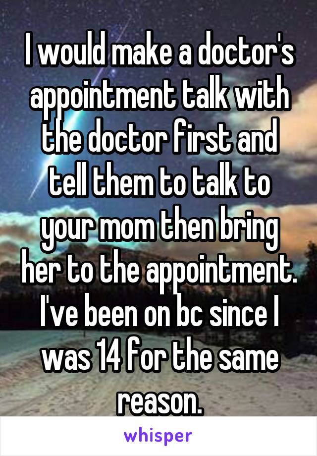 I would make a doctor's appointment talk with the doctor first and tell them to talk to your mom then bring her to the appointment. I've been on bc since I was 14 for the same reason.