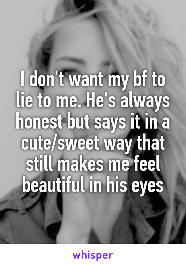 I don't want my bf to lie to me. He's always honest but says it in a cute/sweet way that still makes me feel beautiful in his eyes