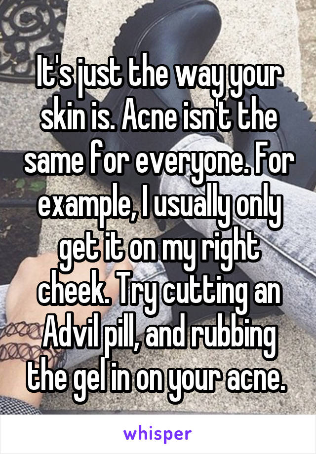 It's just the way your skin is. Acne isn't the same for everyone. For example, I usually only get it on my right cheek. Try cutting an Advil pill, and rubbing the gel in on your acne. 