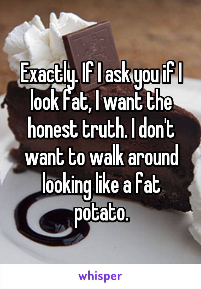 Exactly. If I ask you if I look fat, I want the honest truth. I don't want to walk around looking like a fat potato.