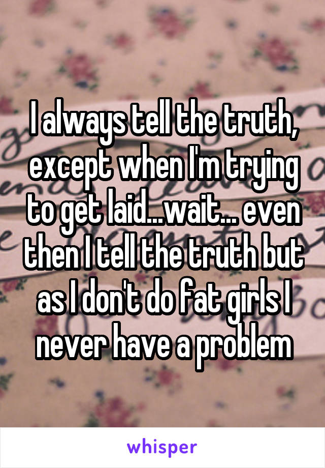 I always tell the truth, except when I'm trying to get laid...wait... even then I tell the truth but as I don't do fat girls I never have a problem