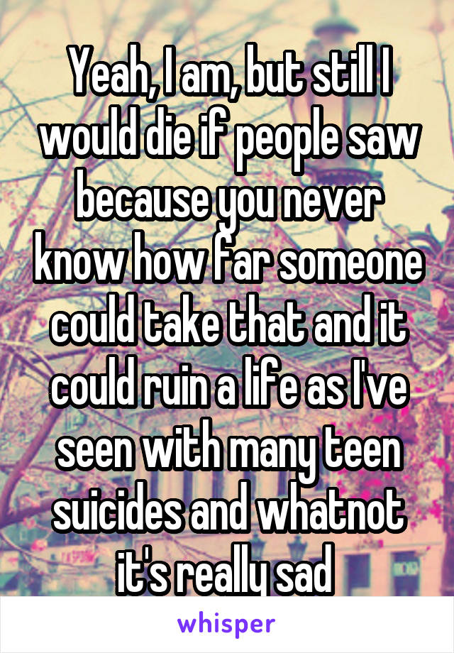 Yeah, I am, but still I would die if people saw because you never know how far someone could take that and it could ruin a life as I've seen with many teen suicides and whatnot it's really sad 