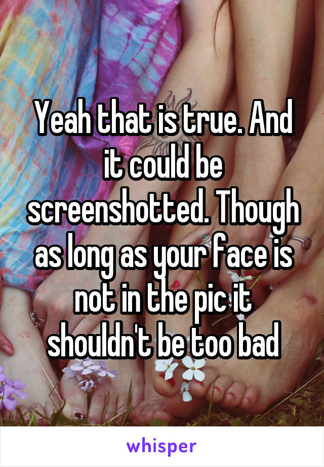 Yeah that is true. And it could be screenshotted. Though as long as your face is not in the pic it shouldn't be too bad