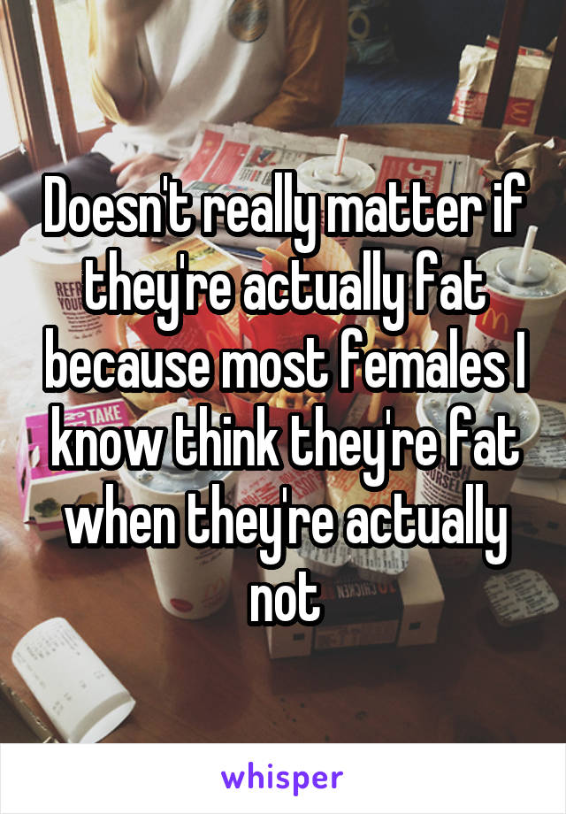 Doesn't really matter if they're actually fat because most females I know think they're fat when they're actually not