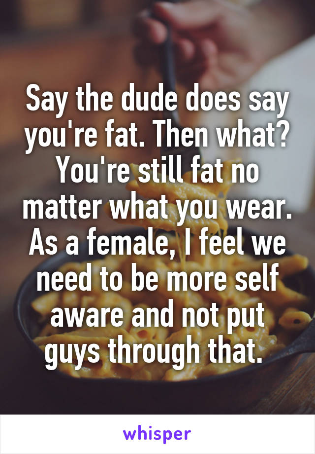 Say the dude does say you're fat. Then what? You're still fat no matter what you wear. As a female, I feel we need to be more self aware and not put guys through that. 