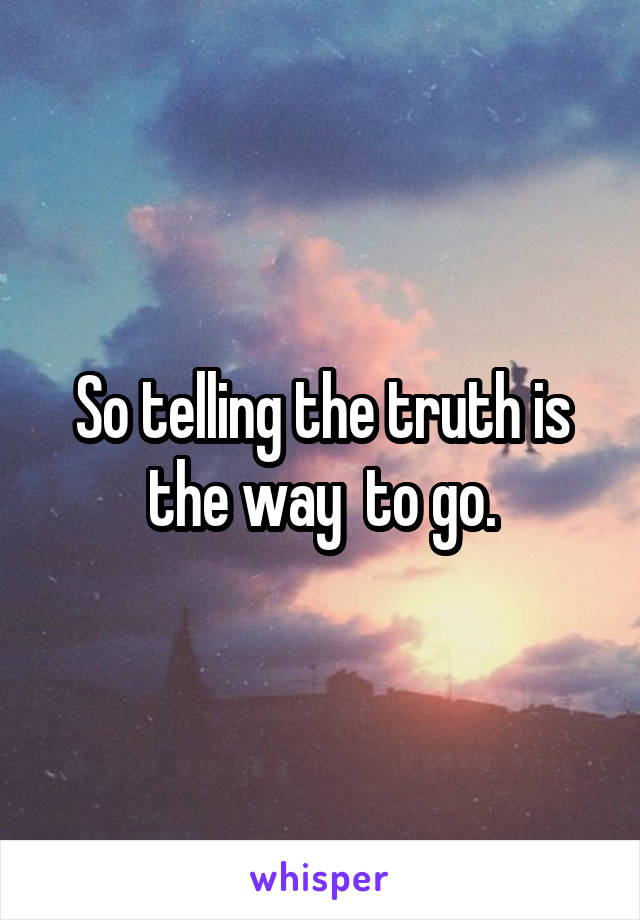 So telling the truth is the way  to go.