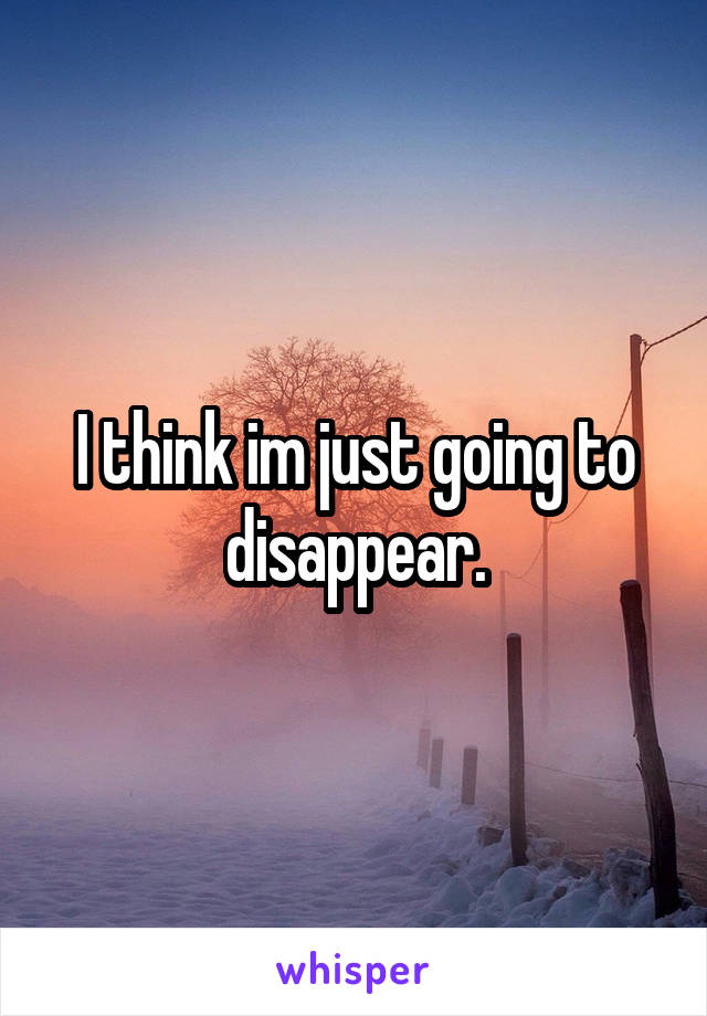 I think im just going to disappear.