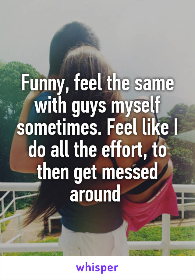 Funny, feel the same with guys myself sometimes. Feel like I do all the effort, to then get messed around 