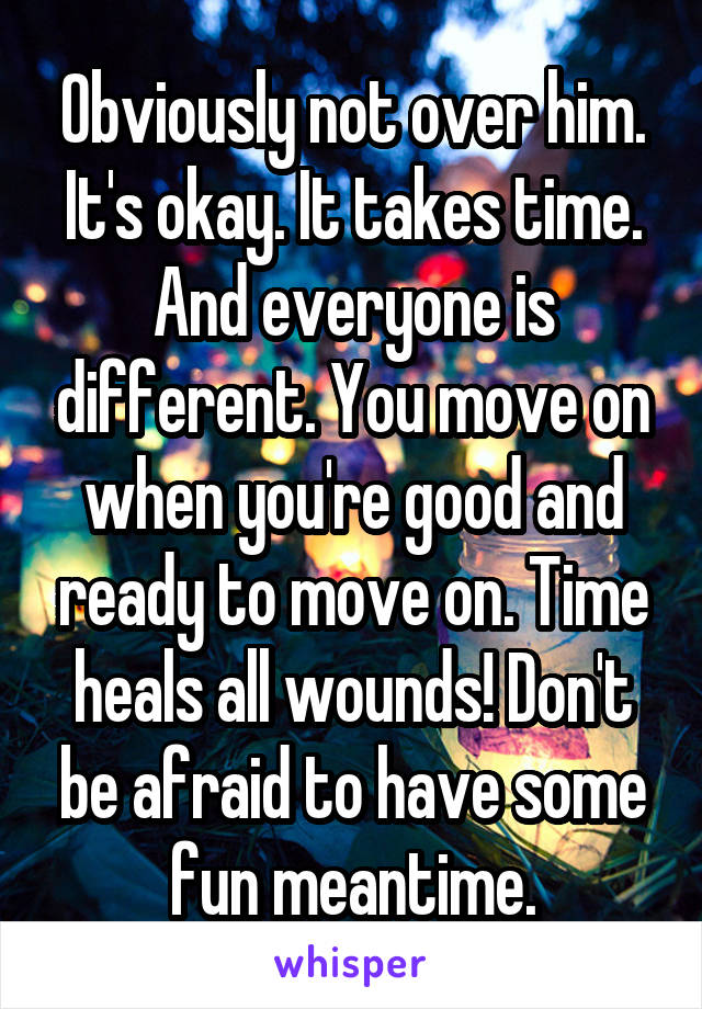 Obviously not over him. It's okay. It takes time. And everyone is different. You move on when you're good and ready to move on. Time heals all wounds! Don't be afraid to have some fun meantime.