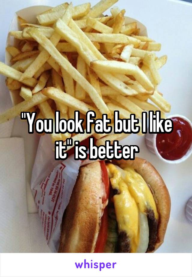 "You look fat but I like it" is better