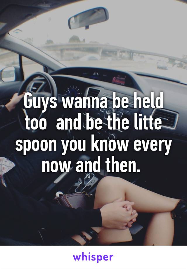 Guys wanna be held too  and be the litte spoon you know every now and then. 