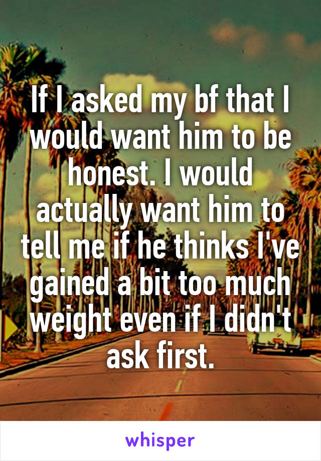 If I asked my bf that I would want him to be honest. I would actually want him to tell me if he thinks I've gained a bit too much weight even if I didn't ask first.