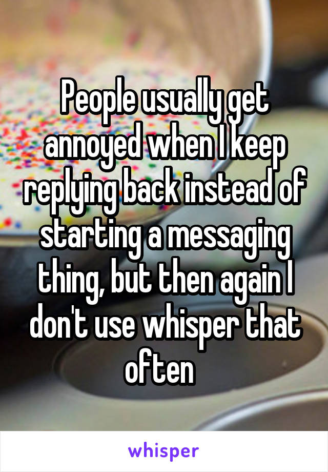 People usually get annoyed when I keep replying back instead of starting a messaging thing, but then again I don't use whisper that often  