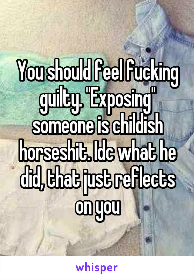 You should feel fucking guilty. "Exposing" someone is childish horseshit. Idc what he did, that just reflects on you