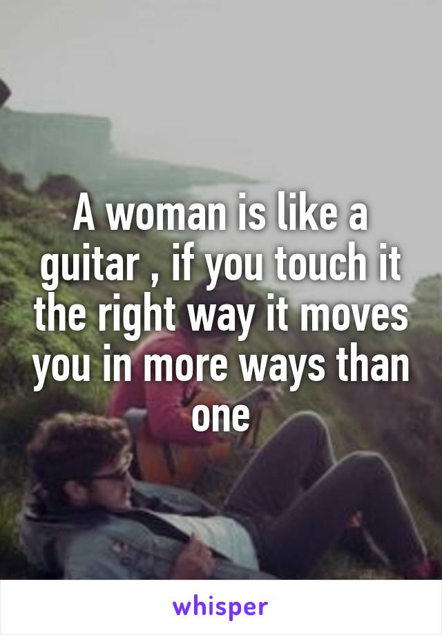 A woman is like a guitar , if you touch it the right way it moves you in more ways than one