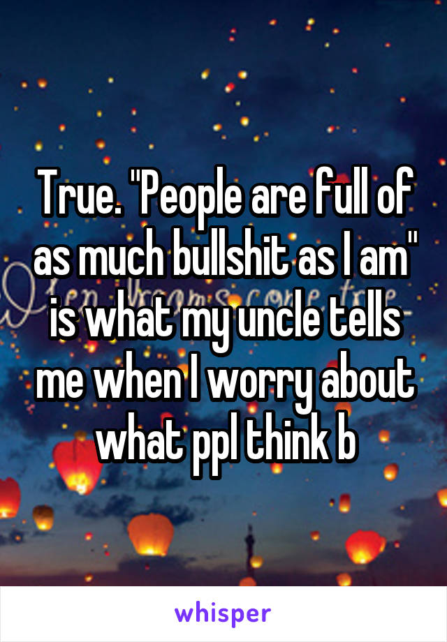 True. "People are full of as much bullshit as I am" is what my uncle tells me when I worry about what ppl think b