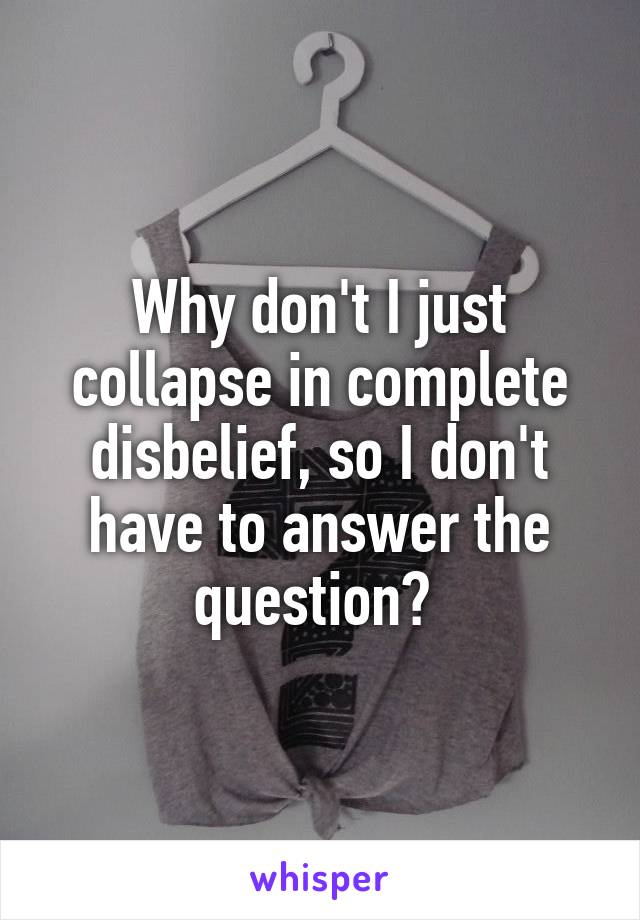 Why don't I just collapse in complete disbelief, so I don't have to answer the question? 